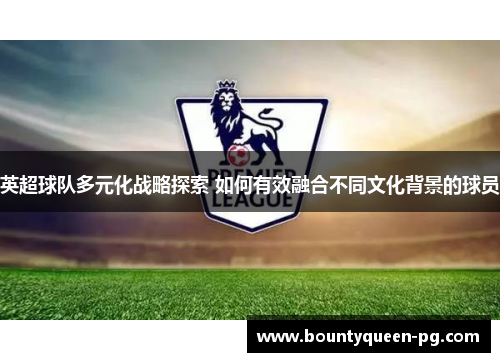 英超球队多元化战略探索 如何有效融合不同文化背景的球员
