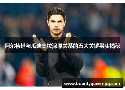 阿尔特塔与瓜迪奥拉深厚关系的五大关键事实揭秘 阿尔特塔与瓜迪奥拉深厚关系的五大关键事实揭秘