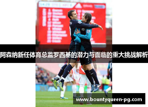 阿森纳新任体育总监罗西基的潜力与面临的重大挑战解析