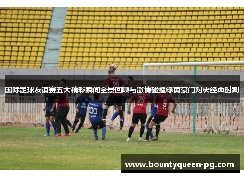 国际足球友谊赛五大精彩瞬间全景回顾与激情碰撞绿茵豪门对决经典时刻