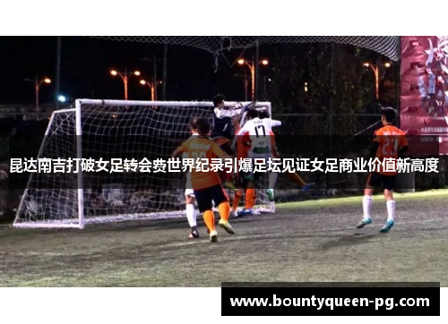 昆达南吉打破女足转会费世界纪录引爆足坛见证女足商业价值新高度