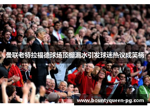 曼联老特拉福德球场顶棚漏水引发球迷热议成笑柄 曼联老特拉福德球场顶棚漏水引发球迷热议成笑柄