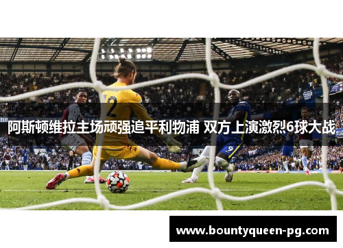 阿斯顿维拉主场顽强追平利物浦 双方上演激烈6球大战 阿斯顿维拉主场顽强追平利物浦 双方上演激烈6球大战