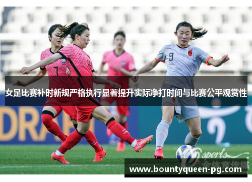 女足比赛补时新规严格执行显著提升实际净打时间与比赛公平观赏性